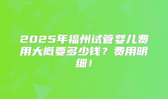 2025年福州试管婴儿费用大概要多少钱？费用明细！