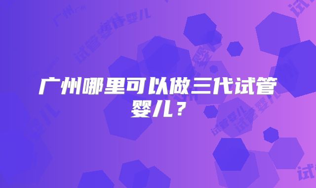 广州哪里可以做三代试管婴儿?