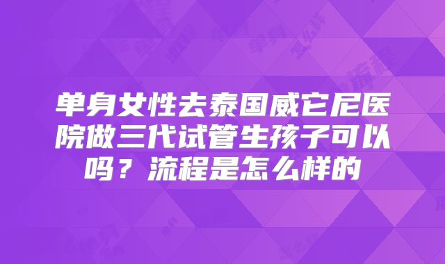 单身女性去泰国威它尼医院做三代试管生孩子可以吗?流程是怎么样的