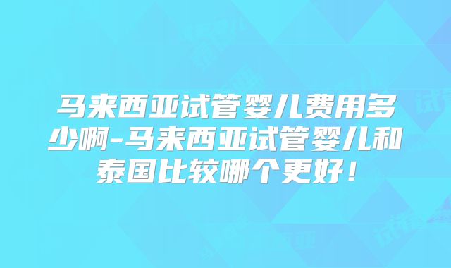马来西亚试管婴儿费用多少啊-马来西亚试管婴儿和泰国比较哪个更好!