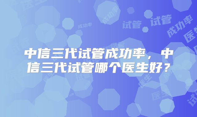 中信三代试管成功率，中信三代试管哪个医生好？