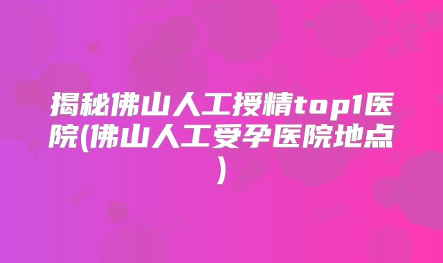 揭秘佛山人工授精top1医院(佛山人工受孕医院地点)