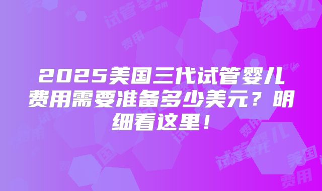 2025美国三代试管婴儿费用需要准备多少美元？明细看这里！