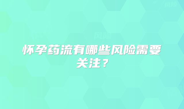 怀孕药流有哪些风险需要关注？
