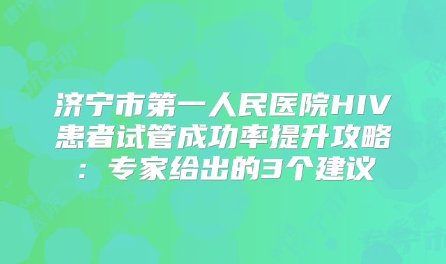 济宁市第一人民医院HIV患者试管成功率提升攻略：专家给出的3个建议
