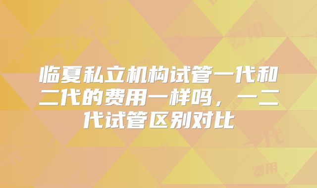 临夏私立机构试管一代和二代的费用一样吗,一二代试管区别对比
