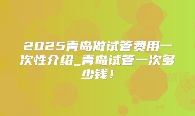 2025青岛做试管费用一次性介绍_青岛试管一次多少钱！