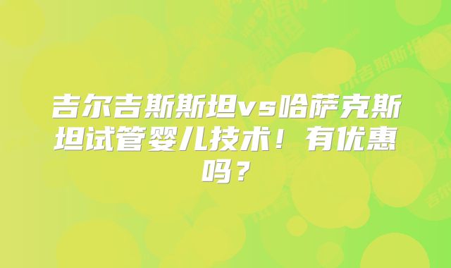 吉尔吉斯斯坦vs哈萨克斯坦试管婴儿技术！有优惠吗？