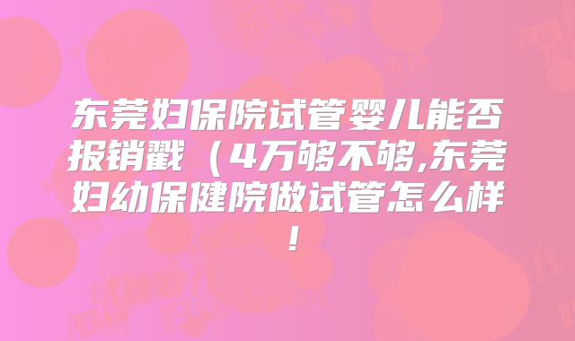 东莞妇保院试管婴儿能否报销戳（4万够不够,东莞妇幼保健院做试管怎么样！