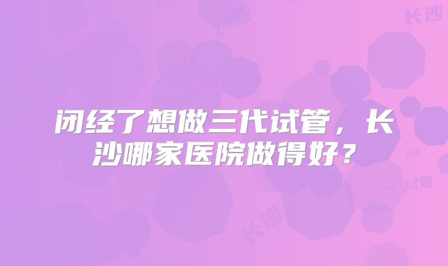 闭经了想做三代试管，长沙哪家医院做得好？
