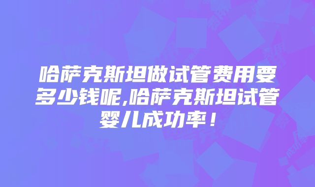 哈萨克斯坦做试管费用要多少钱呢,哈萨克斯坦试管婴儿成功率！