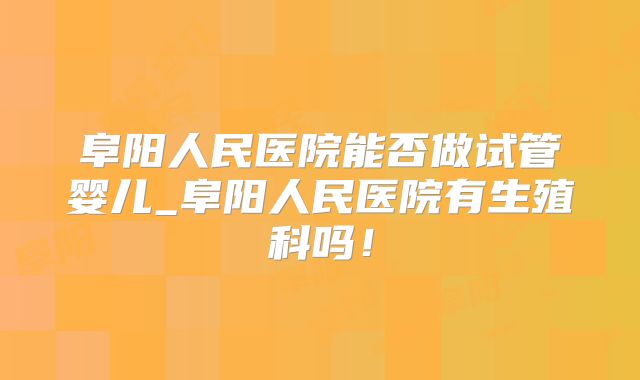 阜阳人民医院能否做试管婴儿_阜阳人民医院有生殖科吗！