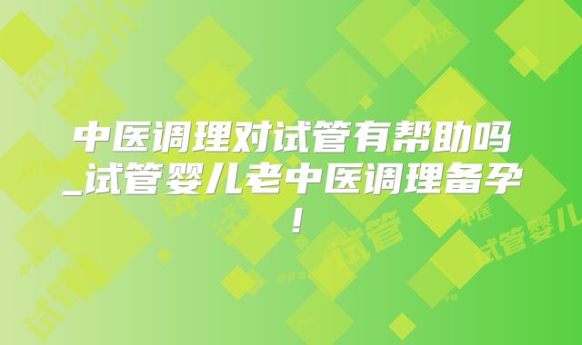 中医调理对试管有帮助吗_试管婴儿老中医调理备孕!