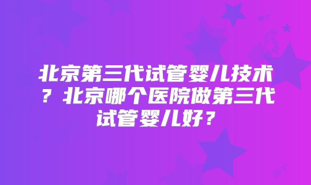 北京第三代试管婴儿技术?北京哪个医院做第三代试管婴儿好?