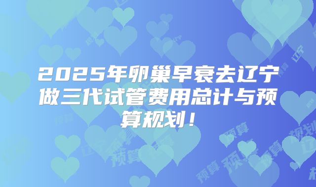 2025年卵巢早衰去辽宁做三代试管费用总计与预算规划！