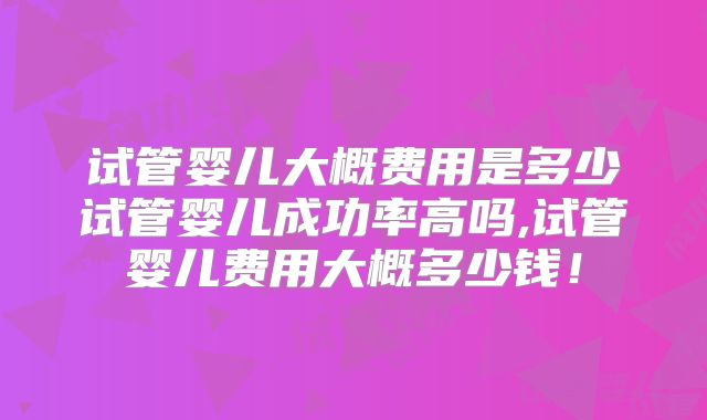 试管婴儿大概费用是多少试管婴儿成功率高吗,试管婴儿费用大概多少钱！