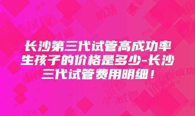 长沙第三代试管高成功率生孩子的价格是多少-长沙三代试管费用明细！