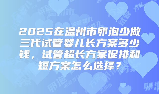 2025在温州市卵泡少做三代试管婴儿长方案多少钱，试管超长方案促排和短方案怎么选择？