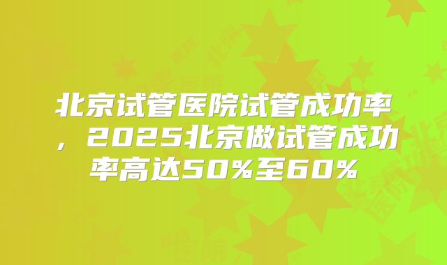 北京试管医院试管成功率，2025北京做试管成功率高达50%至60%