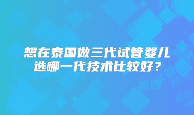 想在泰国做三代试管婴儿选哪一代技术比较好?