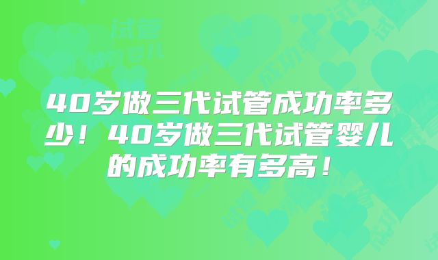 40岁做三代试管成功率多少！40岁做三代试管婴儿的成功率有多高！