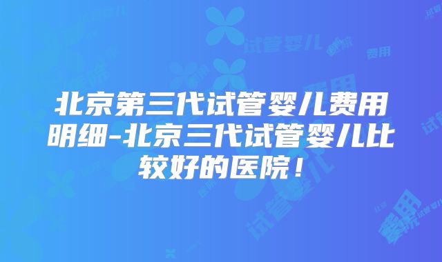 北京第三代试管婴儿费用明细-北京三代试管婴儿比较好的医院！