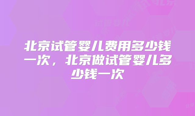 北京试管婴儿费用多少钱一次，北京做试管婴儿多少钱一次