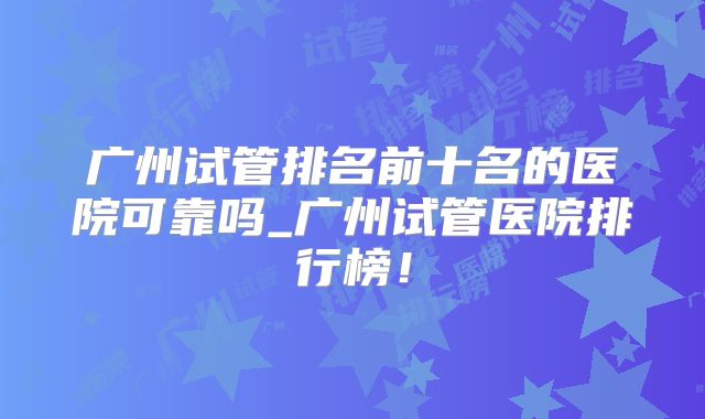 广州试管排名前十名的医院可靠吗_广州试管医院排行榜！