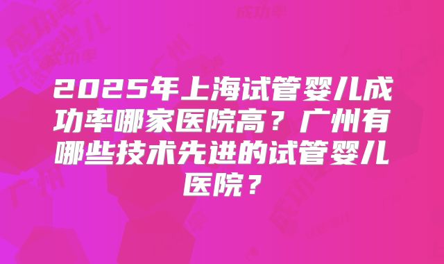2025年上海试管婴儿成功率哪家医院高？广州有哪些技术先进的试管婴儿医院？