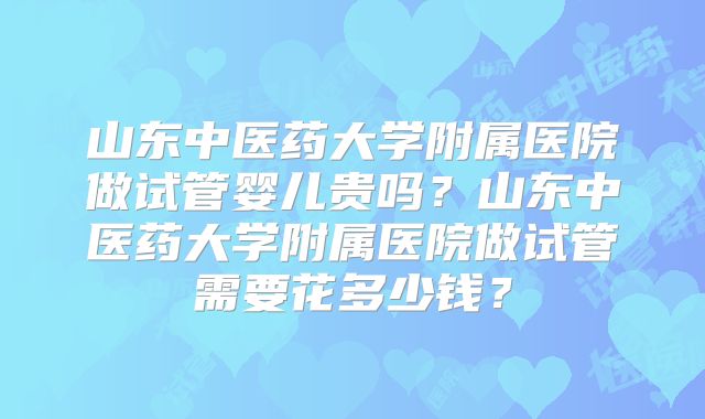山东中医药大学附属医院做试管婴儿贵吗？山东中医药大学附属医院做试管需要花多少钱？