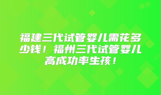 福建三代试管婴儿需花多少钱！福州三代试管婴儿高成功率生孩！