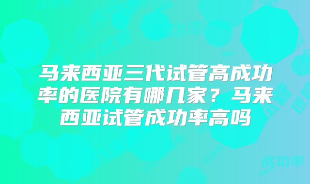 马来西亚三代试管高成功率的医院有哪几家?马来西亚试管成功率高吗