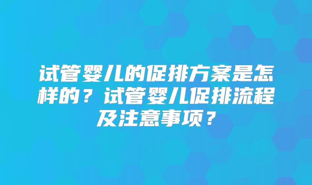试管婴儿的促排方案是怎样的?试管婴儿促排流程及注意事项?