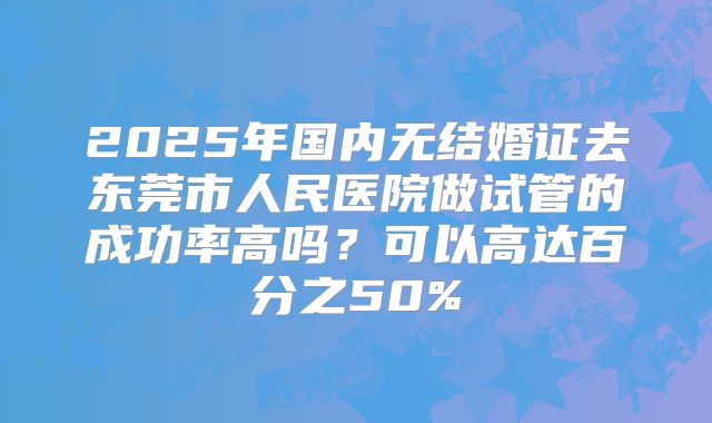 2025年国内无结婚证去东莞市人民医院做试管的成功率高吗？可以高达百分之50%