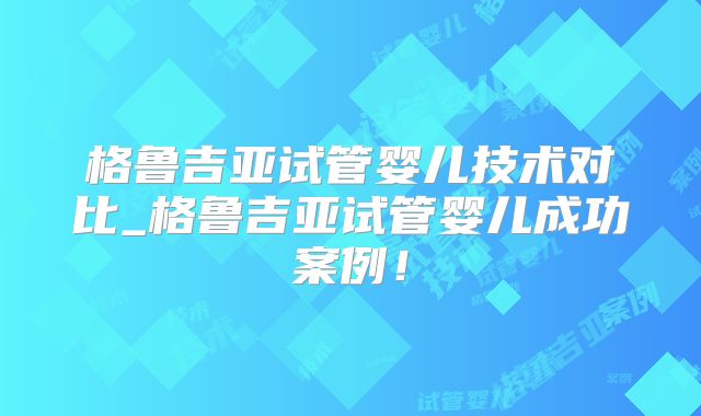 格鲁吉亚试管婴儿技术对比_格鲁吉亚试管婴儿成功案例！