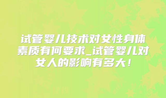试管婴儿技术对女性身体素质有何要求_试管婴儿对女人的影响有多大!
