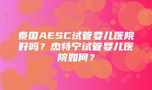 泰国AESC试管婴儿医院好吗？杰特宁试管婴儿医院如何？