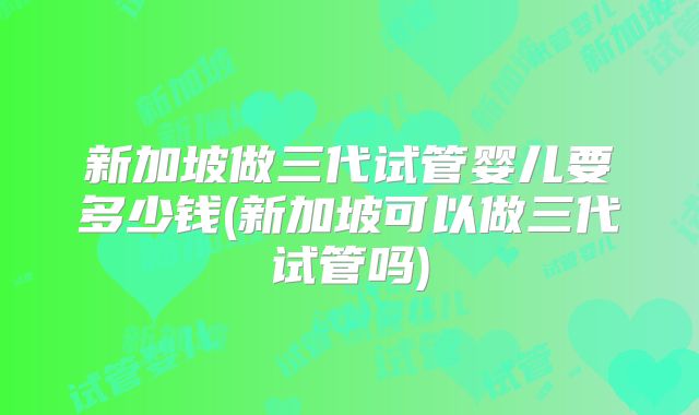 新加坡做三代试管婴儿要多少钱(新加坡可以做三代试管吗)