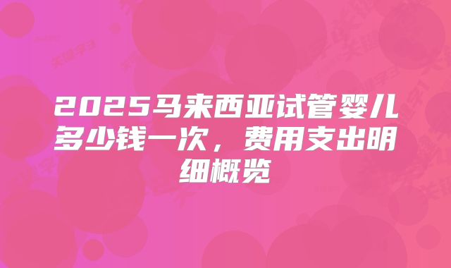 2025马来西亚试管婴儿多少钱一次，费用支出明细概览