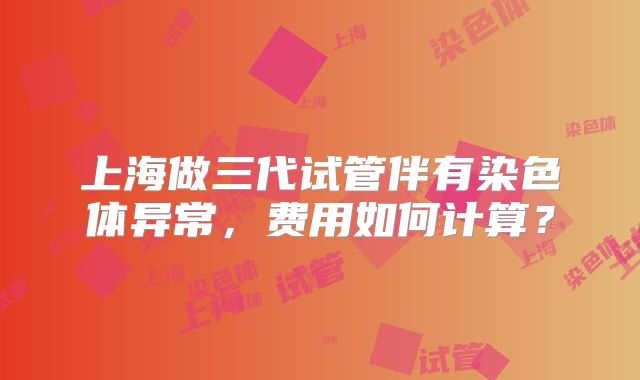 上海做三代试管伴有染色体异常，费用如何计算？