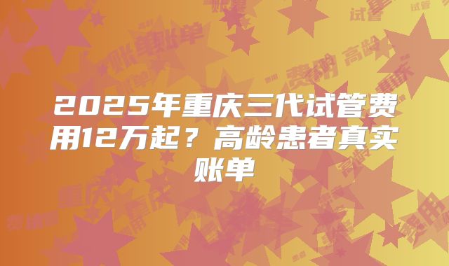 2025年重庆三代试管费用12万起?高龄患者真实账单
