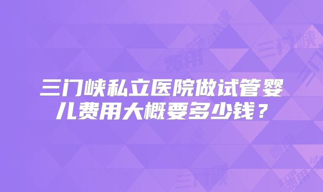 三门峡私立医院做试管婴儿费用大概要多少钱？