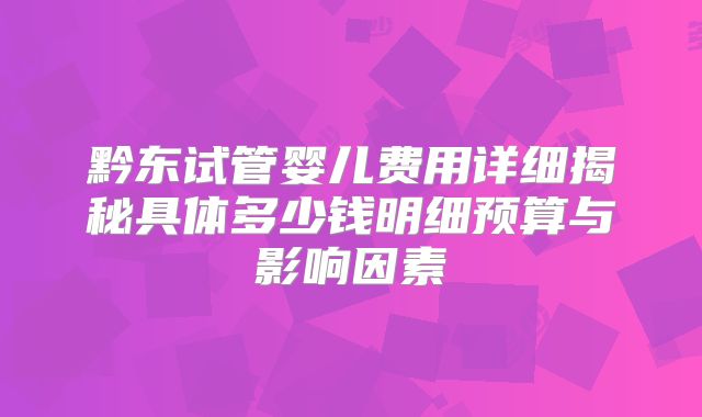 黔东试管婴儿费用详细揭秘具体多少钱明细预算与影响因素