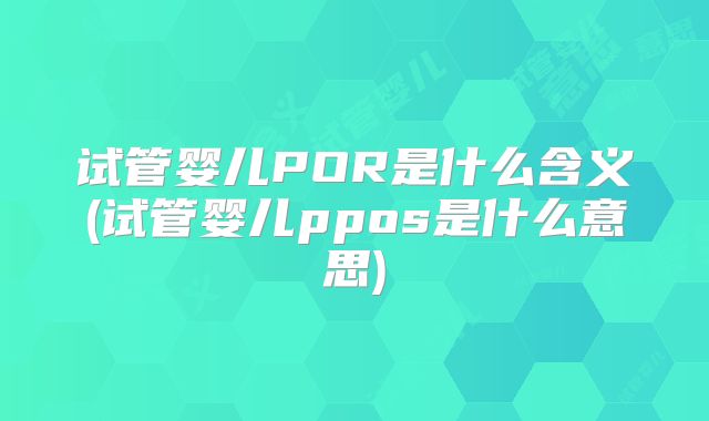 试管婴儿POR是什么含义(试管婴儿ppos是什么意思)