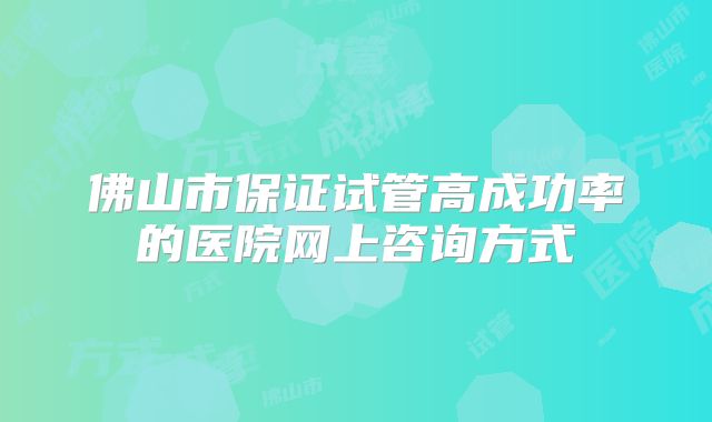 佛山市保证试管高成功率的医院网上咨询方式