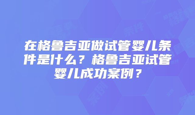 在格鲁吉亚做试管婴儿条件是什么?格鲁吉亚试管婴儿成功案例?