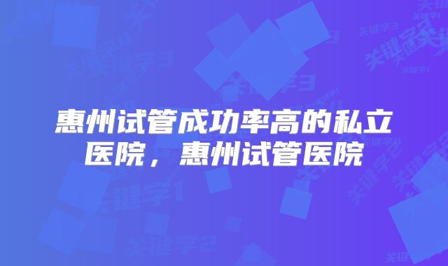 惠州试管成功率高的私立医院，惠州试管医院