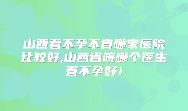 山西看不孕不育哪家医院比较好,山西省院哪个医生看不孕好!