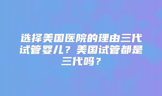 选择美国医院的理由三代试管婴儿?美国试管都是三代吗?
