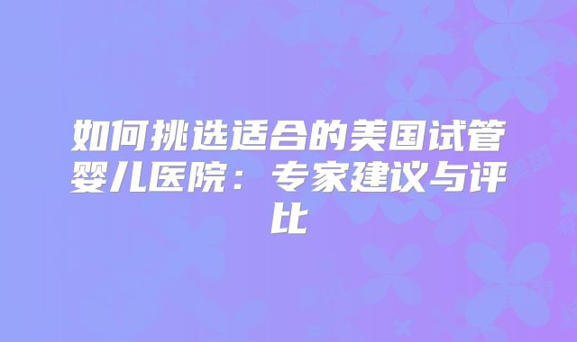 如何挑选适合的美国试管婴儿医院：专家建议与评比
